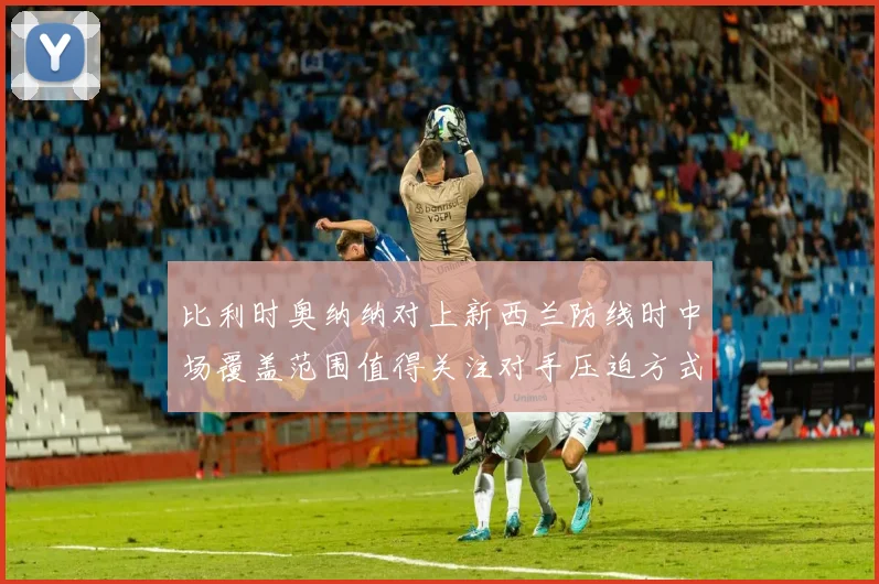 比利时奥纳纳对上新西兰防线时中场覆盖范围值得关注对手压迫方式