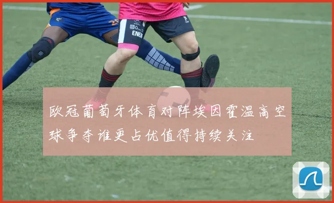 欧冠葡萄牙体育对阵埃因霍温高空球争夺谁更占优值得持续关注