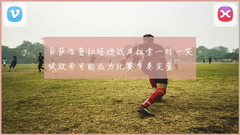 贡萨洛普拉塔迎战库拉索一对一突破效率可能成为比赛节奏变量