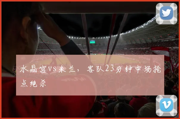水晶宫vs米兰,客队23分钟中场抢点绝杀