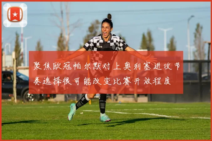 聚焦欧冠帕尔默对上奥利塞进攻节奏选择很可能改变比赛开放程度