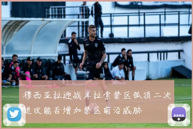穆西亚拉迎战库拉索禁区弧顶二次进攻能否增加禁区前沿威胁
