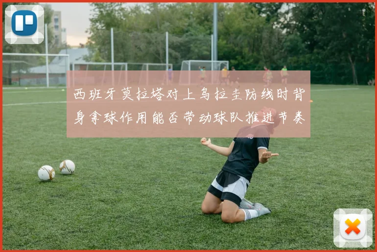 西班牙莫拉塔对上乌拉圭防线时背身拿球作用能否带动球队推进节奏