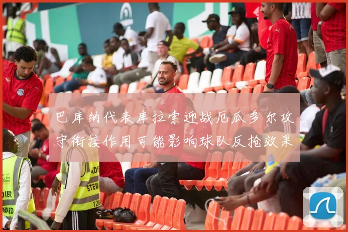巴库纳代表库拉索迎战厄瓜多尔攻守衔接作用可能影响球队反抢效果