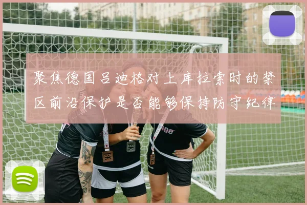 聚焦德国吕迪格对上库拉索时的禁区前沿保护是否能够保持防守纪律