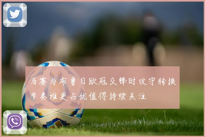 马赛与布鲁日欧冠交锋时攻守转换节奏谁更占优值得持续关注