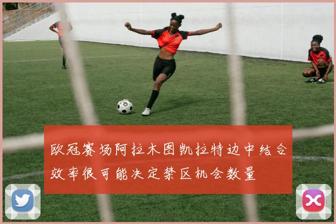 欧冠赛场阿拉木图凯拉特边中结合效率很可能决定禁区机会数量